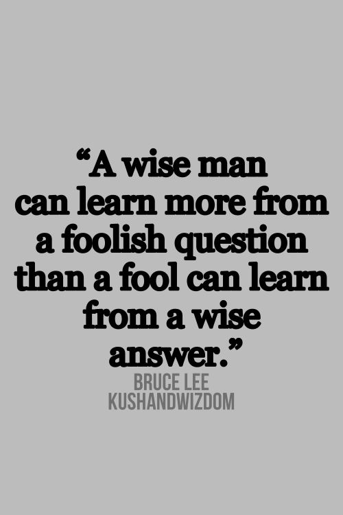 A wise man can learn more from a foolish question than a fool can learn from a wise answer.  Bruce lee