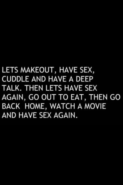 let's makeout, have sex, cuddle and have a deep talk.  then let's have sex again, go out to eat, then go back home, watch a movie and have sex again