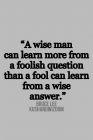 A wise man can learn more from a foolish question than a fool can learn from a wise answer.  Bruce lee