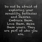 Do not be afraid of exploring your sexuality, fantasies and desires, Embrace them.  Love them.  Make them yours.  They are part of who You are