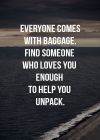 Everyone comes with baggage.  Find somone who loves you enough to help you unpack