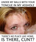 under My balls with Your tongue in My asshole.  there's no place like home, is there, cunt?