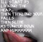 i'll start by licking the head... then tickle Your balls.  then slide my tongue down and HUmMMMm